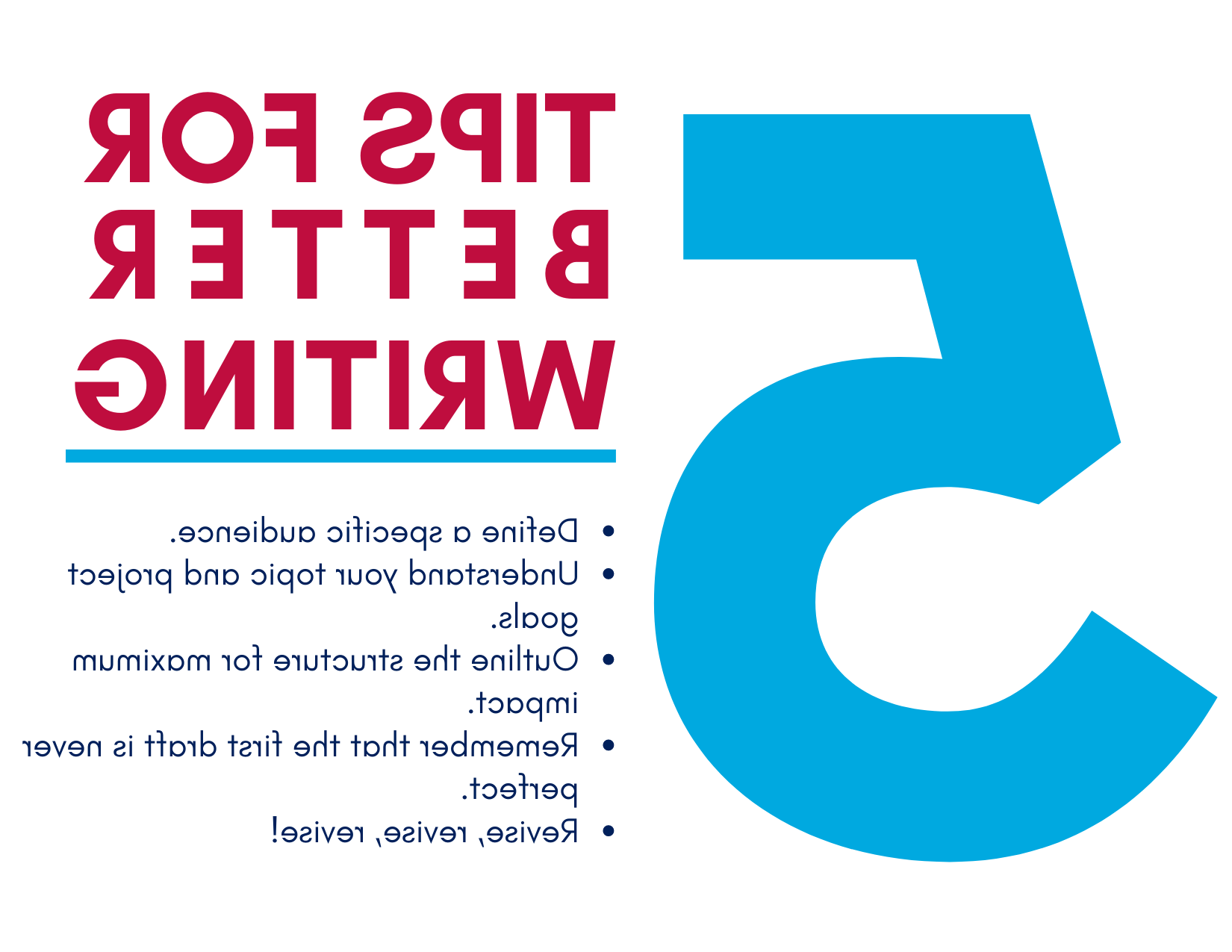 Five tips for better writing: 1. Define a specific audience. 2. Understand your topic and project goals. 3. Outline the structure for maximum impact. 4. Remember that this first draft is never perfect. 5. Revise, revise, revise! 